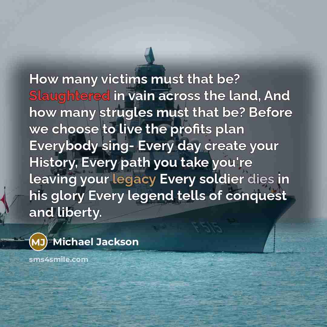 “How many victims must that be? Slaughtered in vain across the land, And how many strugles must that be? Before we choose to live the profits plan Everybody sing- Every day create your History, Every path you take you're leaving your legacy Every soldier dies in his glory Every legend tells of…” quote by Michael Jackson