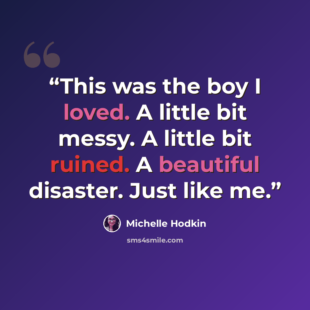 “This was the boy I loved. A little bit messy. A little bit ruined. A beautiful disaster. Just like me.” quote by Michelle Hodkin