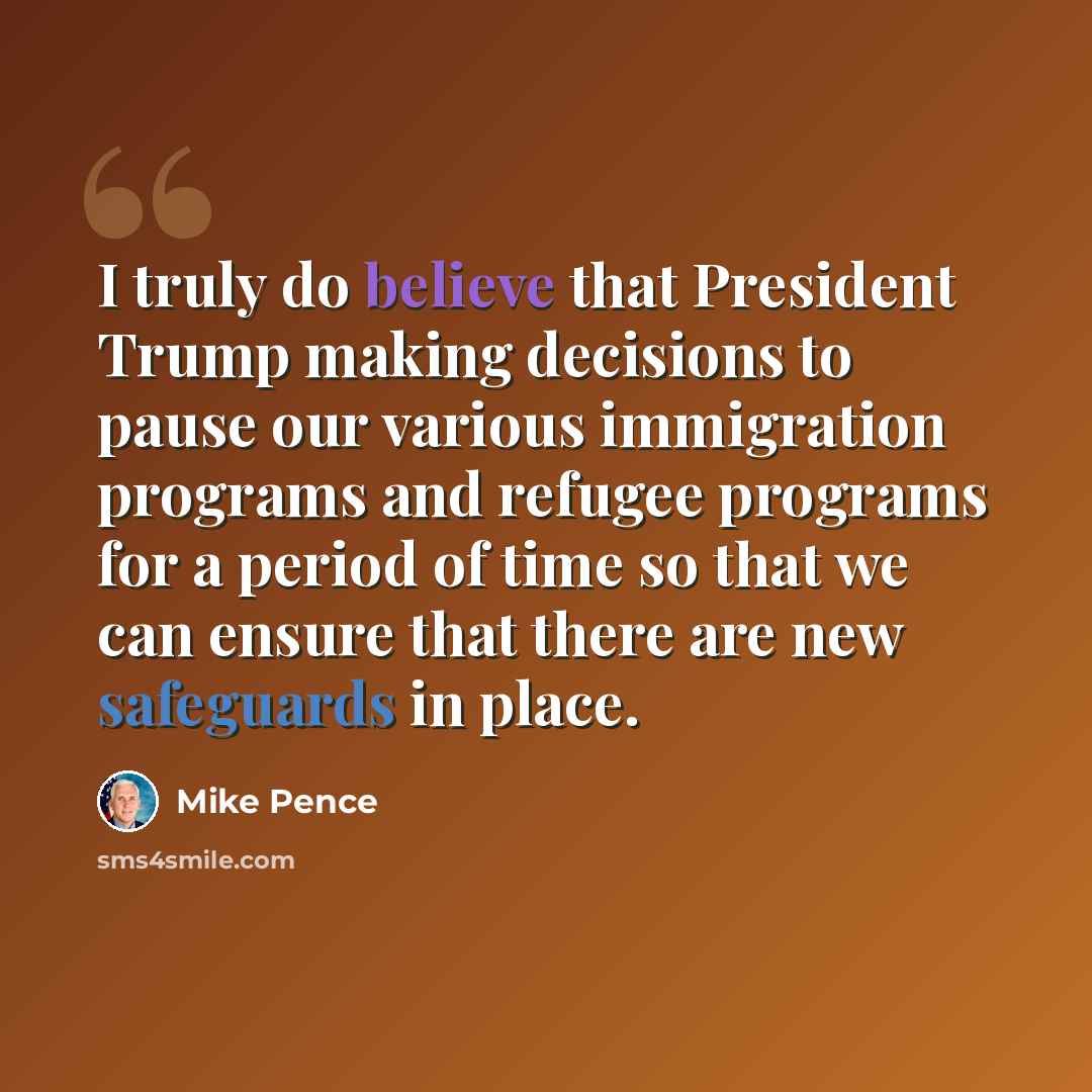 “I truly do believe that President Trump making decisions to pause our various immigration programs and refugee programs for a period of time so that we can ensure that there are new safeguards in place.” quote by Mike Pence
