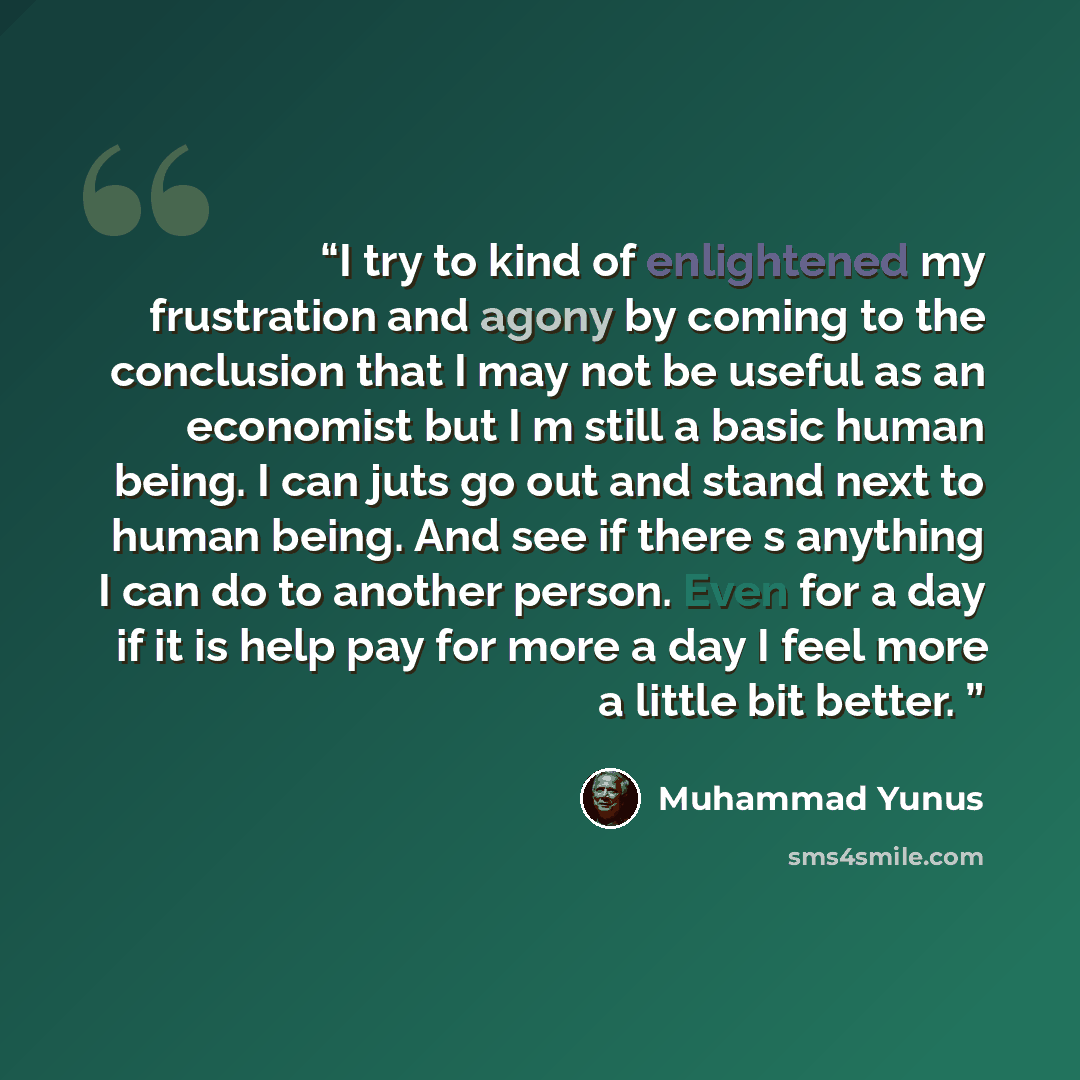 “I try to kind of enlightened my frustration and agony by coming to the conclusion that I may not be useful as an economist but I m still a basic human being. I can juts go out and stand next to human being. And see if there s anything I can do to another person. Even for a day if it is help pay…” quote by Muhammad Yunus