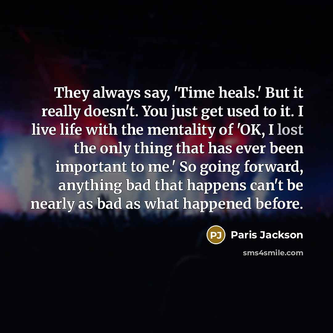 “They always say, 'Time heals.' But it really doesn't. You just get used to it. I live life with the mentality of 'OK, I lost the only thing that has ever been important to me.' So going forward, anything bad that happens can't be nearly as bad as what happened before.” quote by Paris Jackson