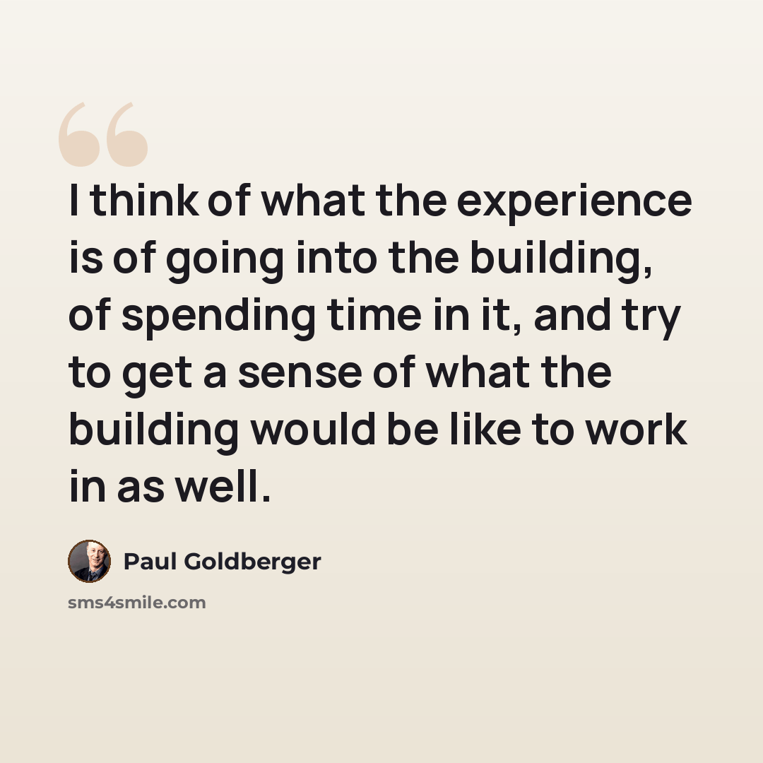 “I think of what the experience is of going into the building, of spending time in it, and try to get a sense of what the building would be like to work in as well.” quote by Paul Goldberger