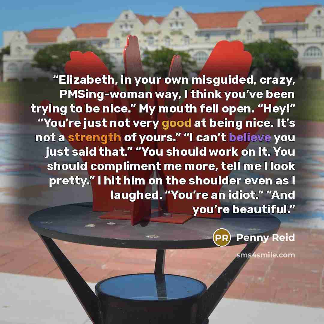 “Elizabeth, in your own misguided, crazy, PMSing-woman way, I think you’ve been trying to be nice.” My mouth fell open. “Hey!” “You’re just not very good at being nice. It’s not a strength of yours.” “I can’t believe you just said that.” “You should work on it. You should compliment me more, tell…” quote by Penny Reid