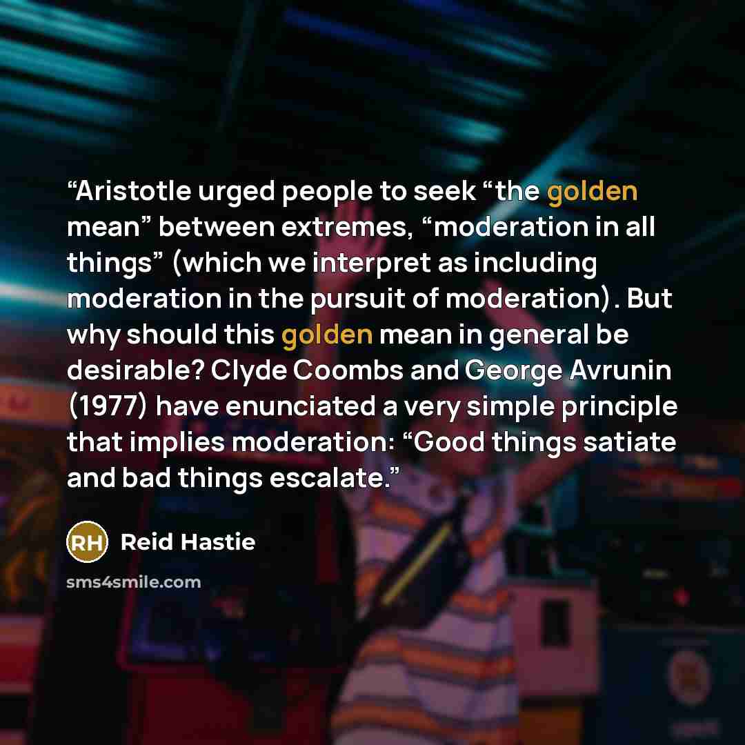 “Aristotle urged people to seek “the golden mean” between extremes, “moderation in all things” (which we interpret as including moderation in the pursuit of moderation). But why should this golden mean in general be desirable? Clyde Coombs and George Avrunin (1977) have enunciated a very simple…” quote by Reid Hastie