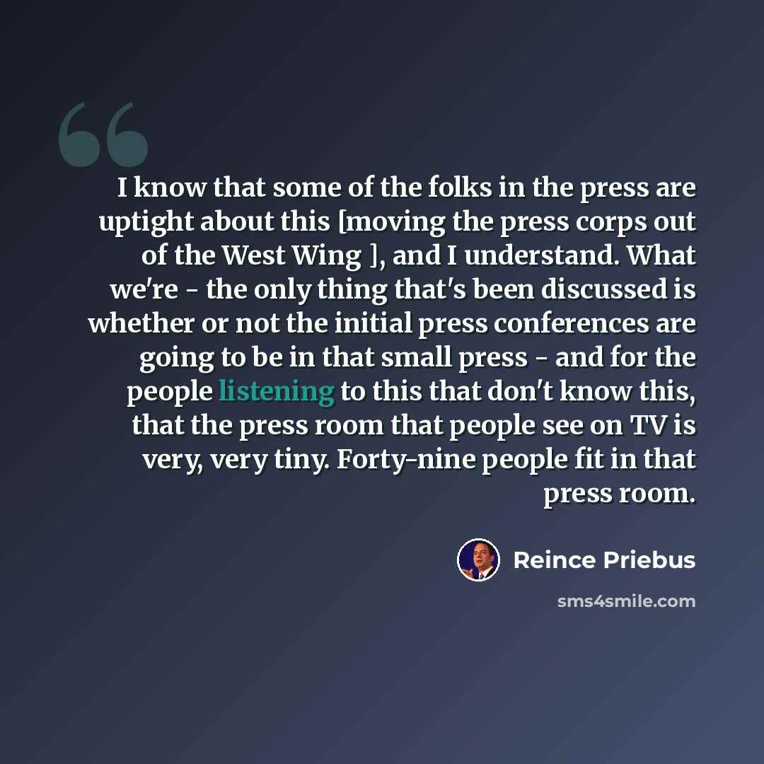 “I know that some of the folks in the press are uptight about this [moving the press corps out of the West Wing ], and I understand. What we're - the only thing that's been discussed is whether or not the initial press conferences are going to be in that small press - and for the people listening…” quote by Reince Priebus