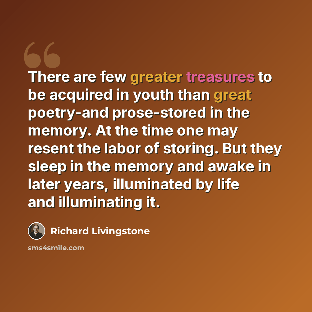 “There are few greater treasures to be acquired in youth than great poetry-and prose-stored in the memory. At the time one may resent the labor of storing. But they sleep in the memory and awake in later years, illuminated by life and illuminating it.” quote by Richard Livingstone