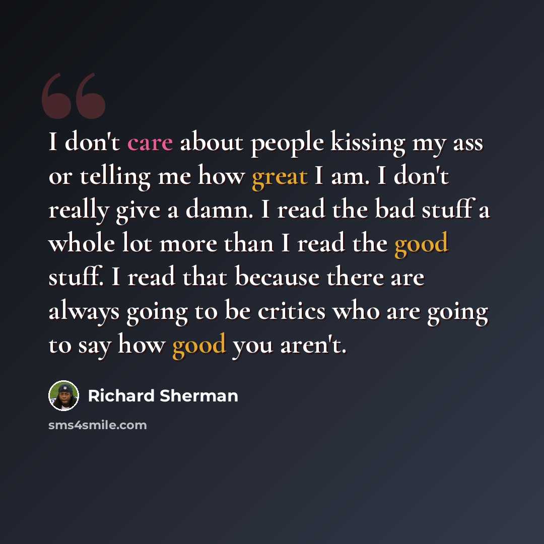 “I don't care about people kissing my ass or telling me how great I am. I don't really give a damn. I read the bad stuff a whole lot more than I read the good stuff. I read that because there are always going to be critics who are going to say how good you aren't.” quote by Richard Sherman