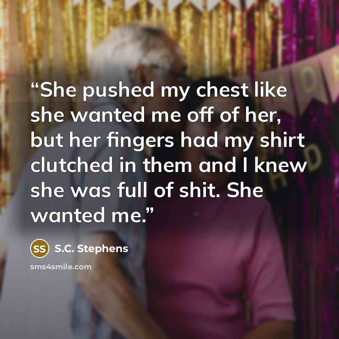 “She pushed my chest like she wanted me off of her, but her fingers had my shirt clutched in them and I knew she was full of shit. She wanted me.” quote by S.C. Stephens