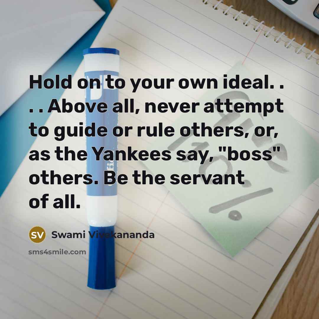 “Hold on to your own ideal. . . . Above all, never attempt to guide or rule others, or, as the Yankees say, "boss" others. Be the servant of all.” quote by Swami Vivekananda
