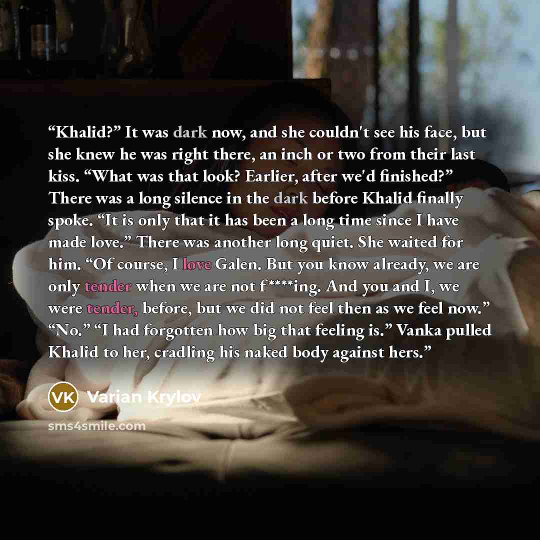 “Khalid?” It was dark now, and she couldn't see his face, but she knew he was right there, an inch or two from their last kiss. “What was that look? Earlier, after we'd finished?” There was a long silence in the dark before Khalid finally spoke. “It is only that it has been a long time since I have…” quote by Varian Krylov