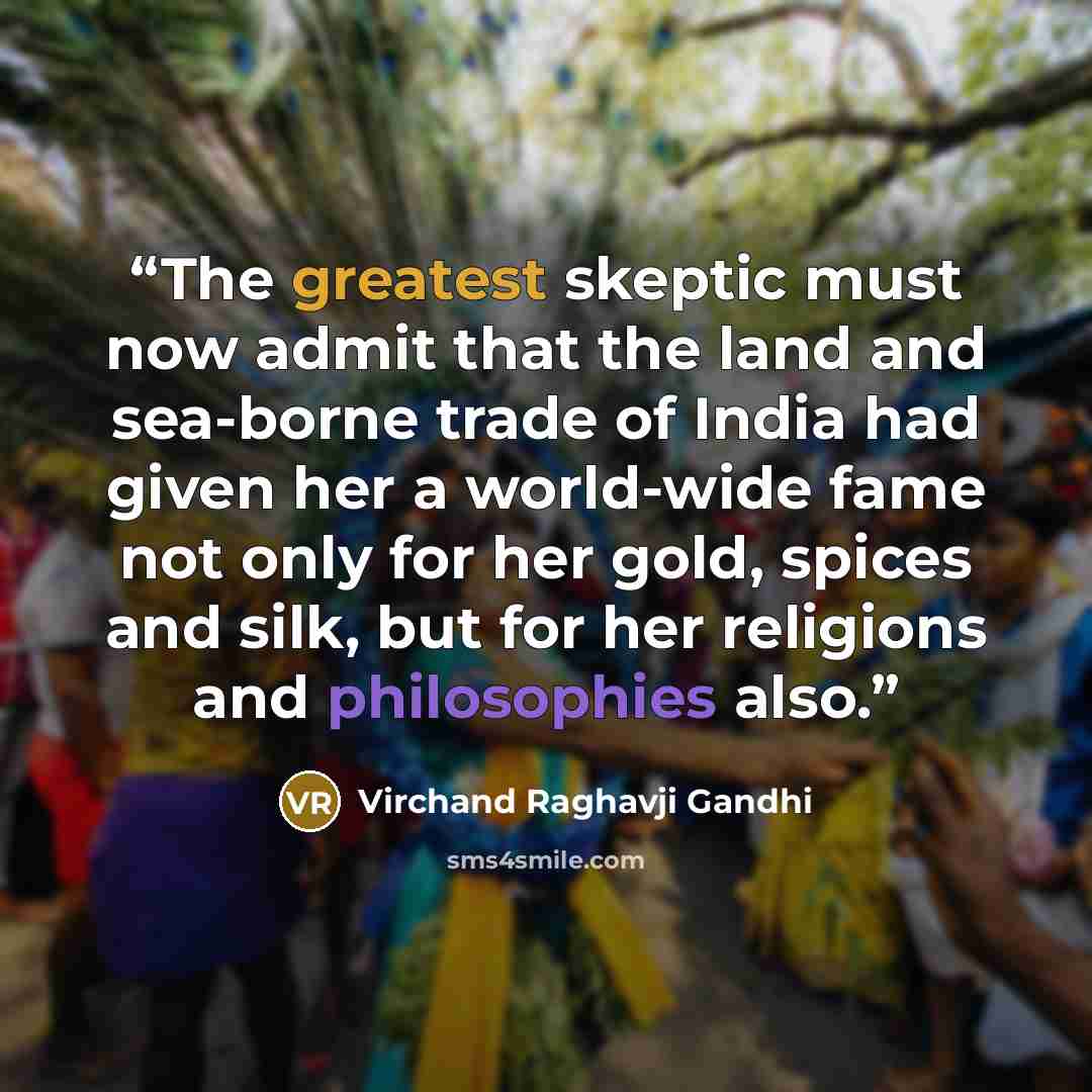 “The greatest skeptic must now admit that the land and sea-borne trade of India had given her a world-wide fame not only for her gold, spices and silk, but for her religions and philosophies also.” quote by Virchand Raghavji Gandhi