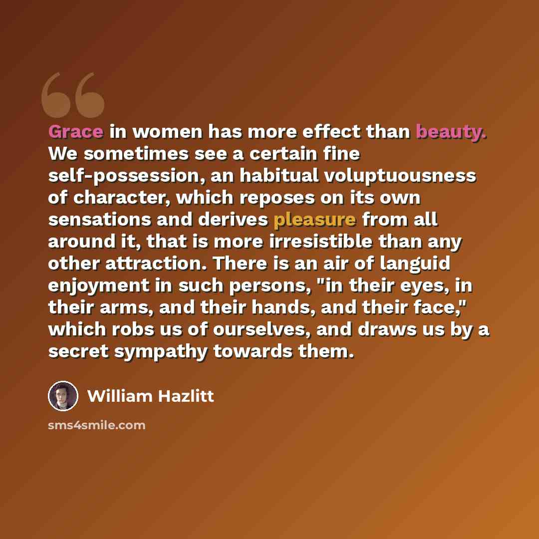 “Grace in women has more effect than beauty. We sometimes see a certain fine self-possession, an habitual voluptuousness of character, which reposes on its own sensations and derives pleasure from all around it, that is more irresistible than any other attraction. There is an air of languid…” quote by William Hazlitt