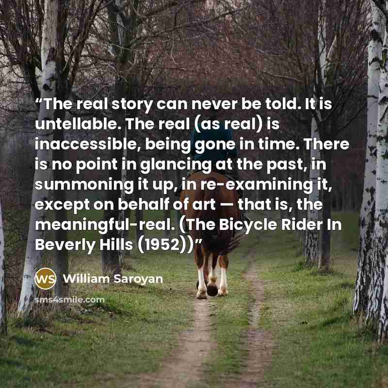 “The real story can never be told. It is untellable. The real (as real) is inaccessible, being gone in time. There is no point in glancing at the past, in summoning it up, in re-examining it, except on behalf of art — that is, the meaningful-real. (The Bicycle Rider In Beverly Hills (1952))” quote by William Saroyan