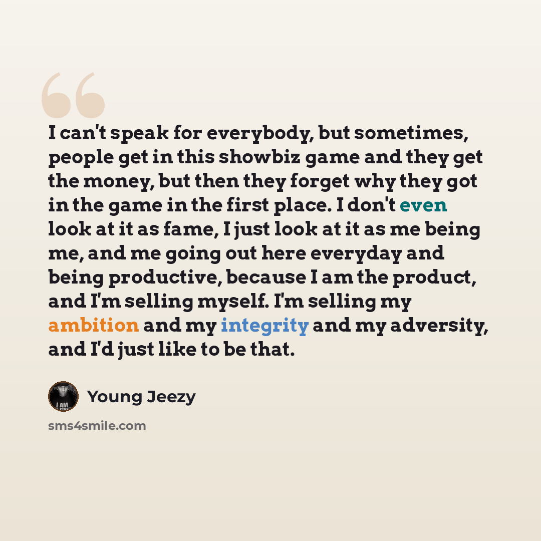 “I can't speak for everybody, but sometimes, people get in this showbiz game and they get the money, but then they forget why they got in the game in the first place. I don't even look at it as fame, I just look at it as me being me, and me going out here everyday and being productive, because I am…” quote by Young Jeezy