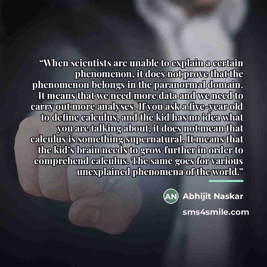 “When scientists are unable to explain a certain phenomenon, it does not prove that the phenomenon belongs in the paranormal domain. It means that we need more data and we need to carry out more analyses. If you ask a five-year old to define calculus, and the kid has no idea what you are talking…” quote by Abhijit Naskar