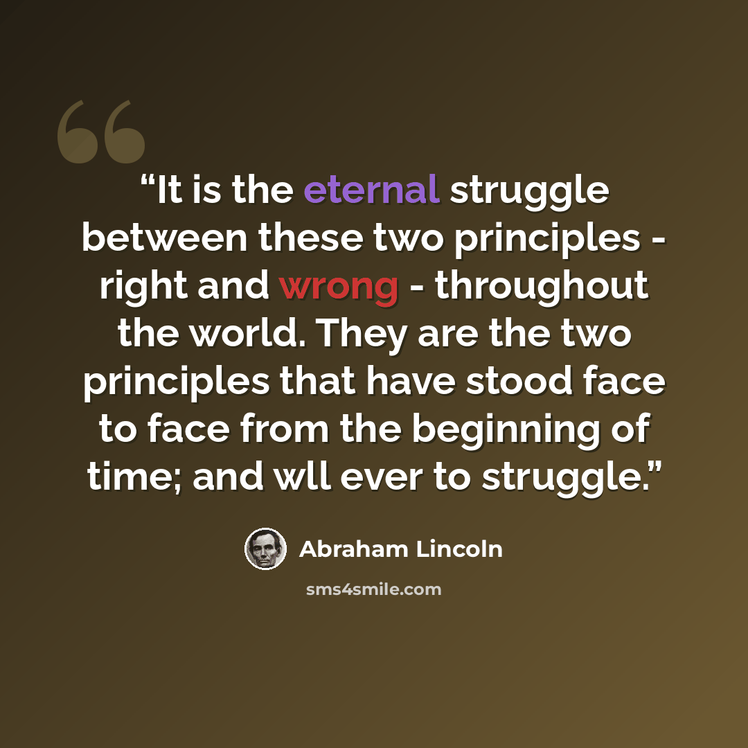 “It is the eternal struggle between these two principles - right and wrong - throughout the world. They are the two principles that have stood face to face from the beginning of time; and wll ever to struggle.” quote by Abraham Lincoln