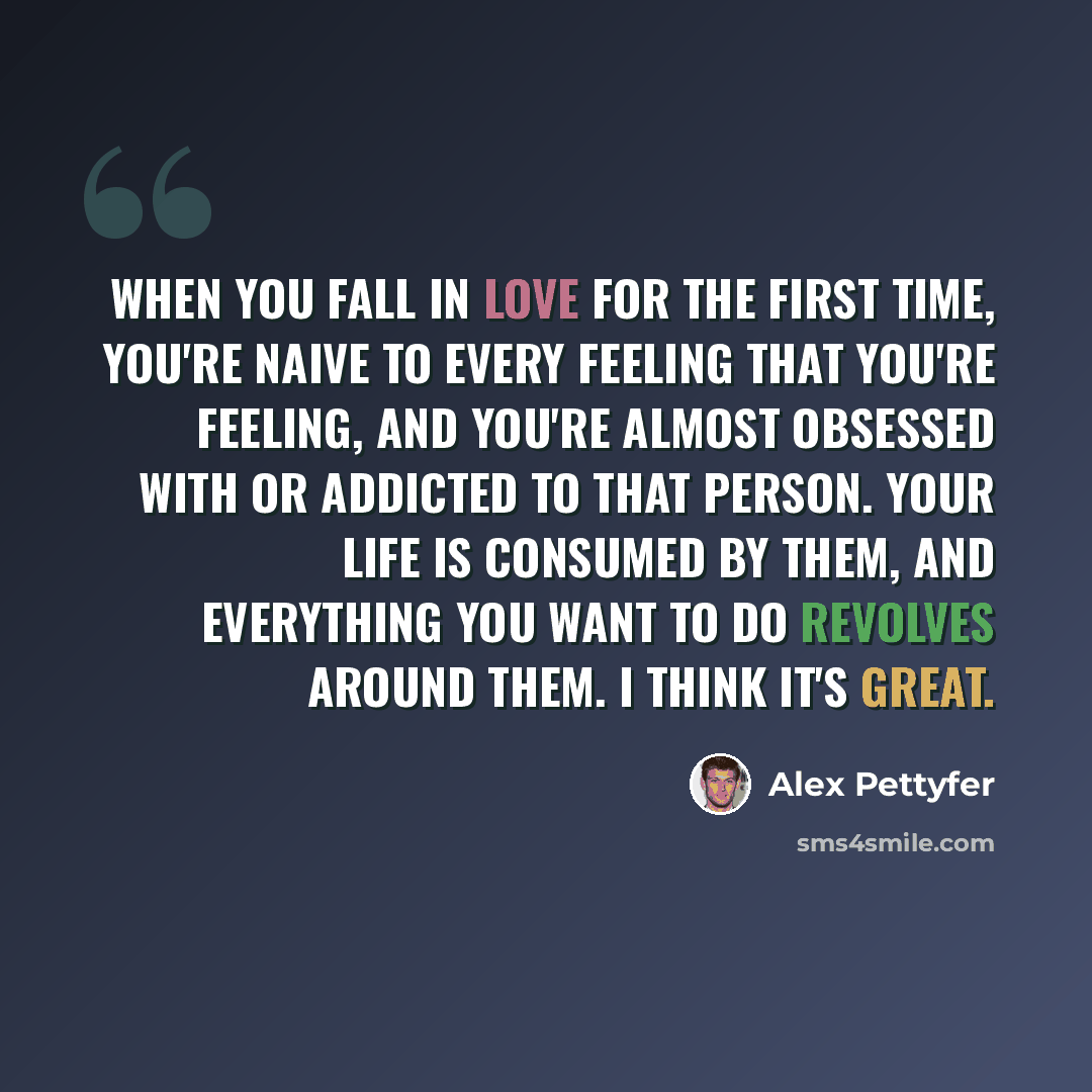 “When you fall in love for the first time, you're naive to every feeling that you're feeling, and you're almost obsessed with or addicted to that person. Your life is consumed by them, and everything you want to do revolves around them. I think it's great.” quote by Alex Pettyfer