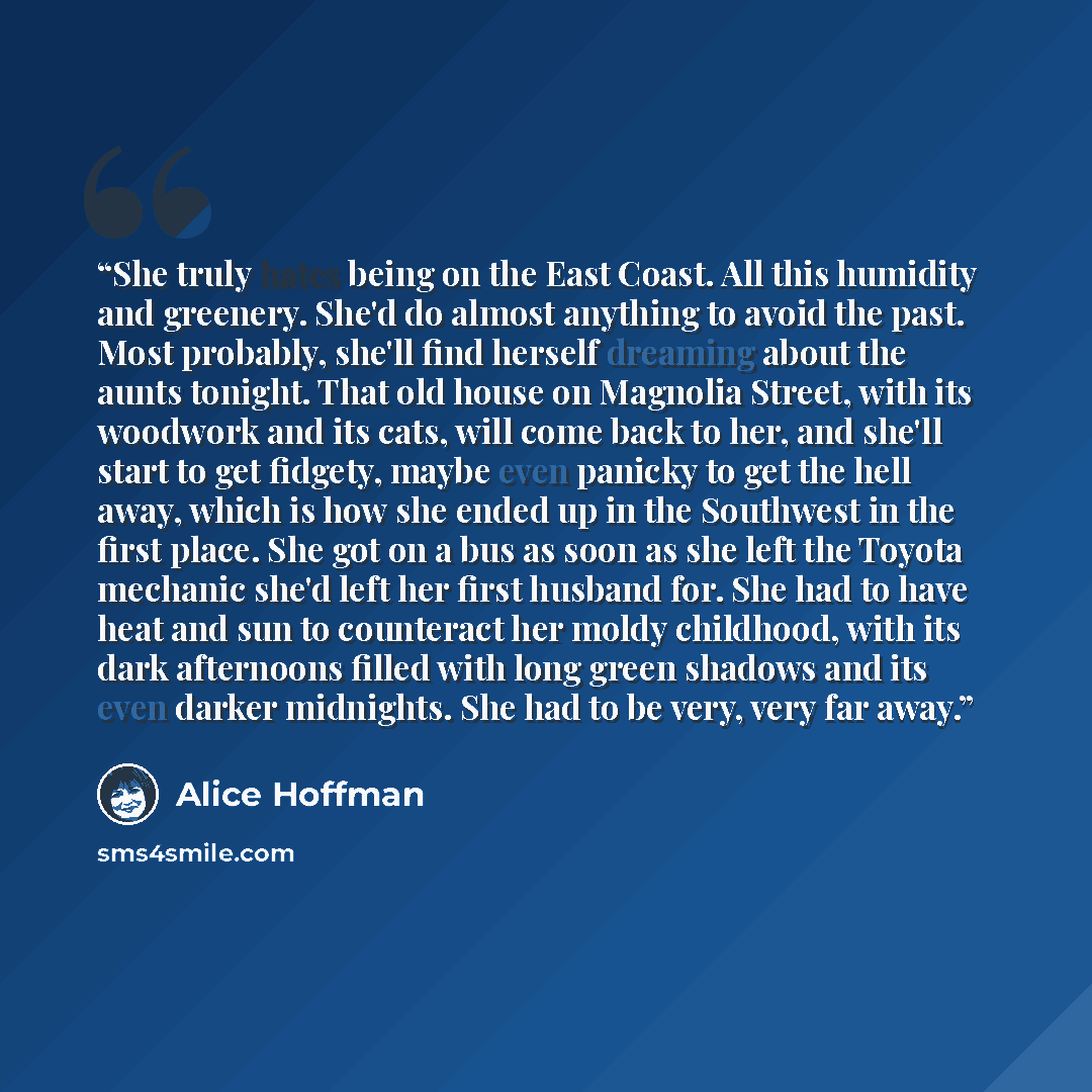 “She truly hates being on the East Coast. All this humidity and greenery. She'd do almost anything to avoid the past. Most probably, she'll find herself dreaming about the aunts tonight. That old house on Magnolia Street, with its woodwork and its cats, will come back to her, and she'll start to…” quote by Alice Hoffman