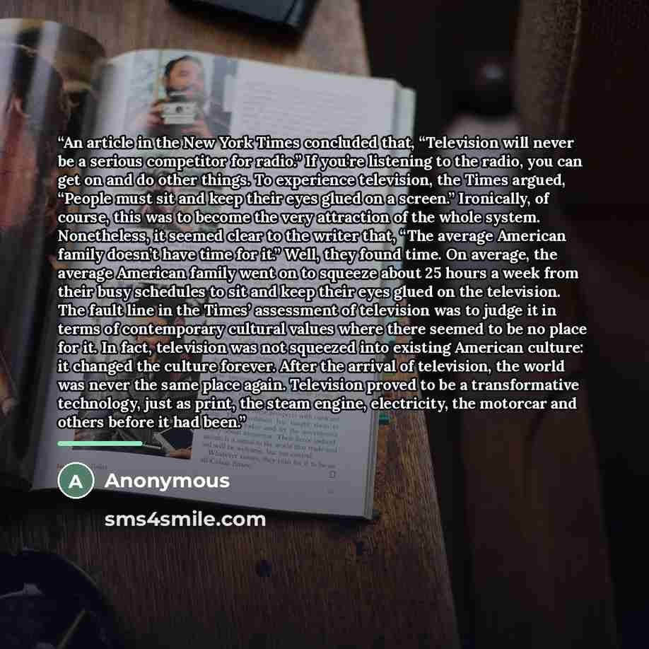 “An article in the New York Times concluded that, “Television will never be a serious competitor for radio.” If you’re listening to the radio, you can get on and do other things. To experience television, the Times argued, “People must sit and keep their eyes glued on a screen.” Ironically, of…” quote by Anonymous