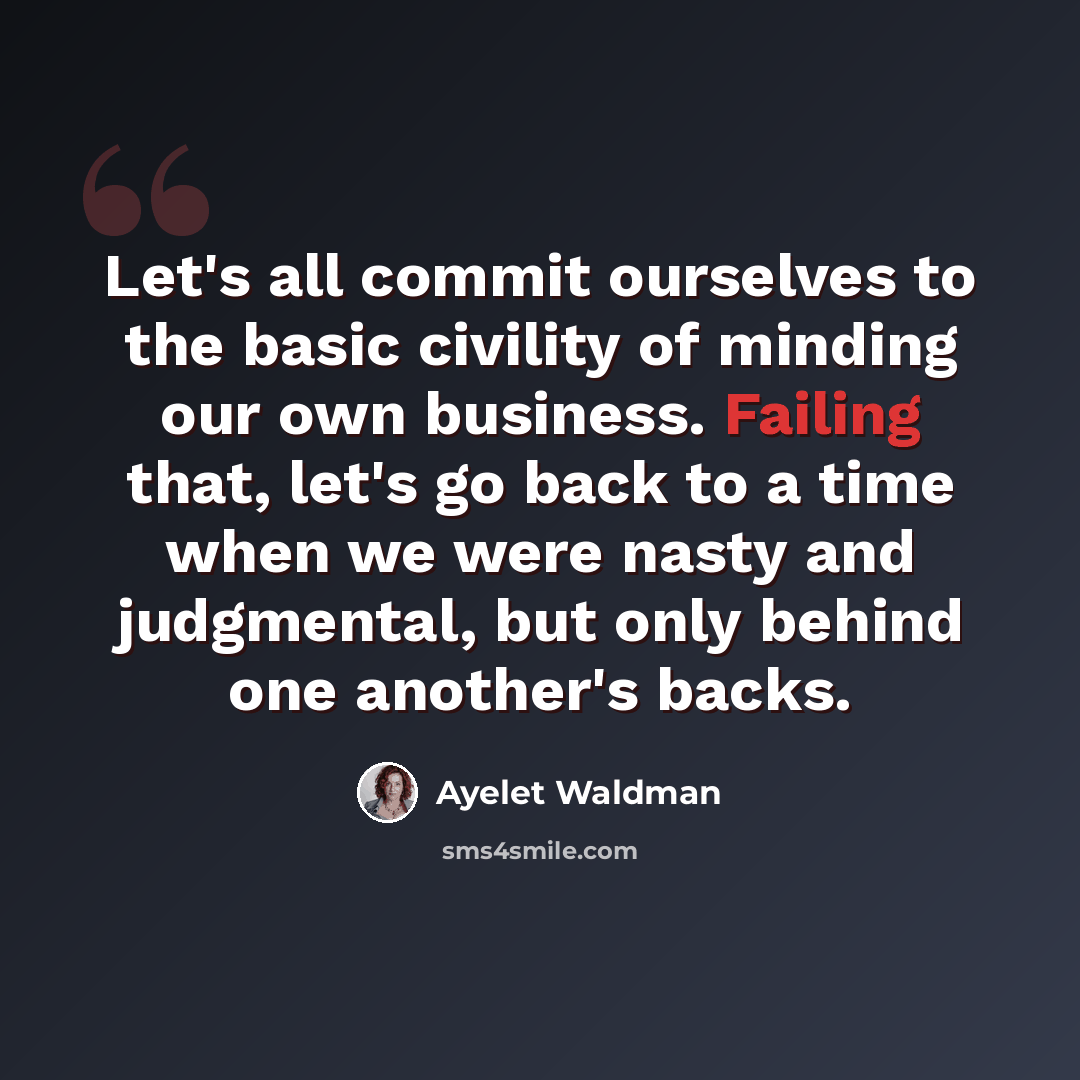 “Let's all commit ourselves to the basic civility of minding our own business. Failing that, let's go back to a time when we were nasty and judgmental, but only behind one another's backs.” quote by Ayelet Waldman