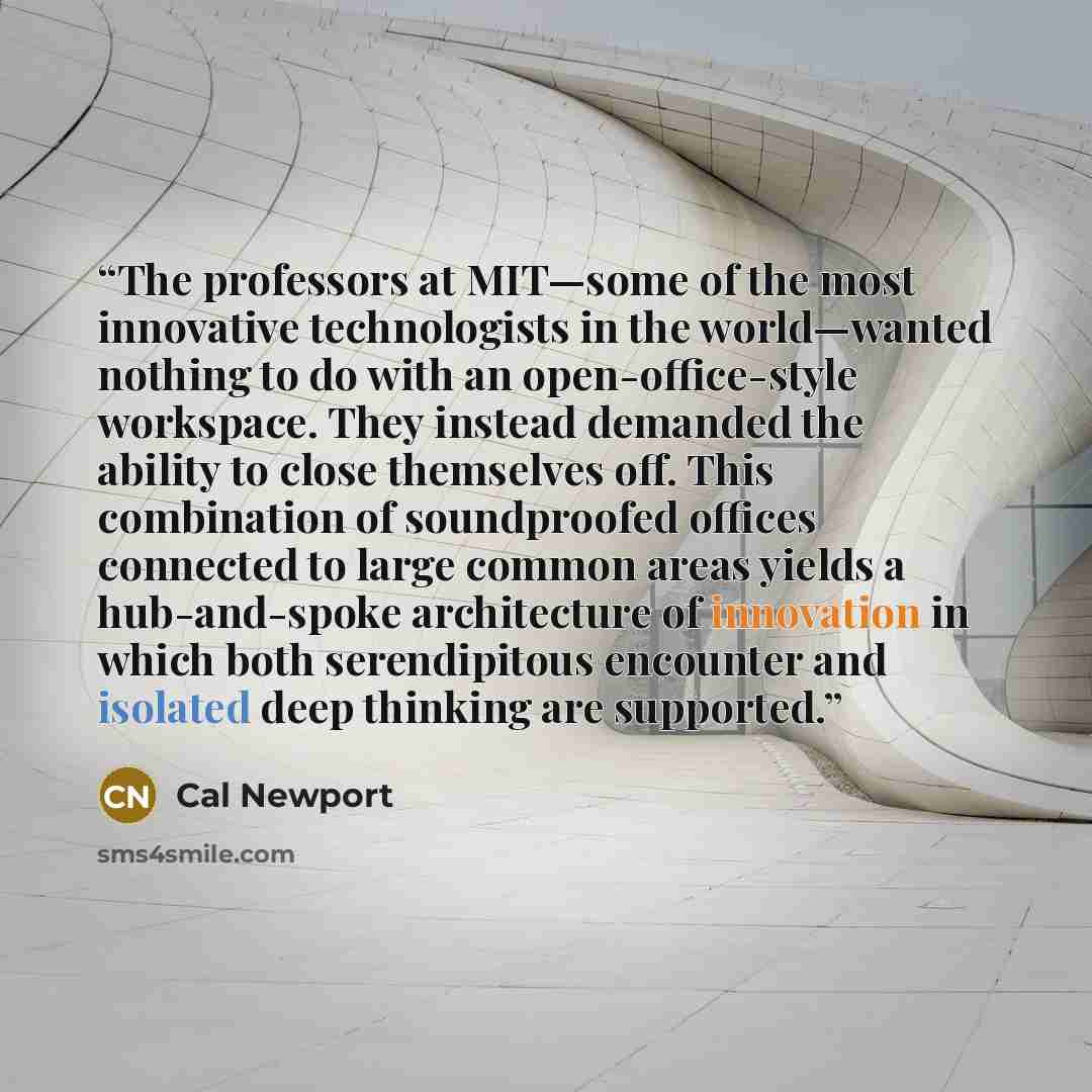 “The professors at MIT—some of the most innovative technologists in the world—wanted nothing to do with an open-office-style workspace. They instead demanded the ability to close themselves off. This combination of soundproofed offices connected to large common areas yields a hub-and-spoke…” quote by Cal Newport