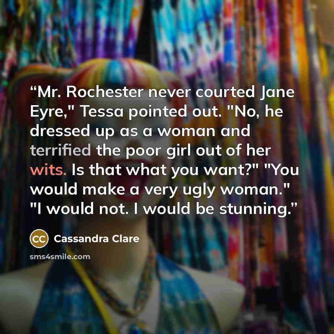 “Mr. Rochester never courted Jane Eyre," Tessa pointed out. "No, he dressed up as a woman and terrified the poor girl out of her wits. Is that what you want?" "You would make a very ugly woman." "I would not. I would be stunning.” quote by Cassandra Clare