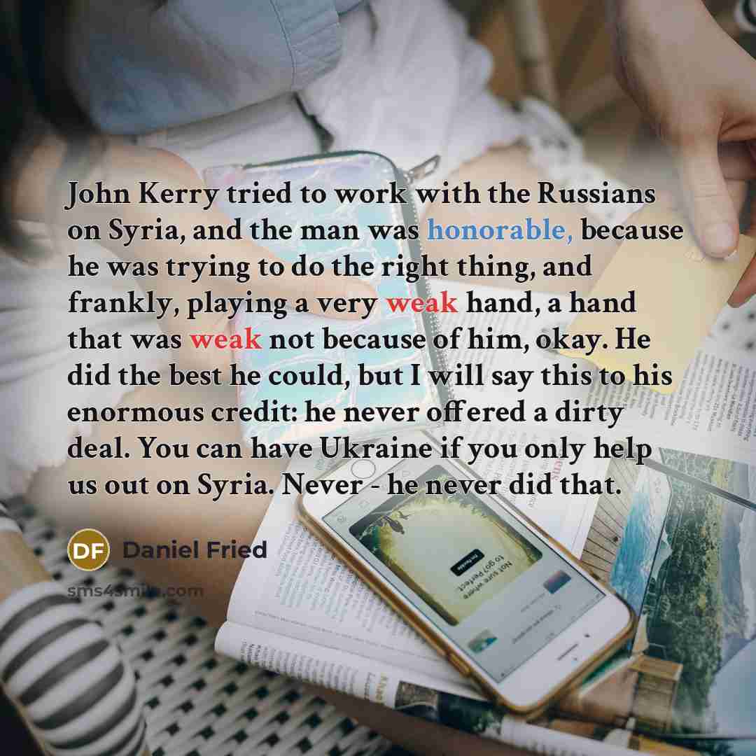 “John Kerry tried to work with the Russians on Syria, and the man was honorable, because he was trying to do the right thing, and frankly, playing a very weak hand, a hand that was weak not because of him, okay. He did the best he could, but I will say this to his enormous credit: he never offered…” quote by Daniel Fried