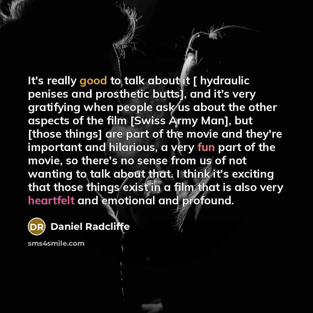“It's really good to talk about it [ hydraulic penises and prosthetic butts], and it's very gratifying when people ask us about the other aspects of the film [Swiss Army Man], but [those things] are part of the movie and they're important and hilarious, a very fun part of the movie, so there's no…” quote by Daniel Radcliffe