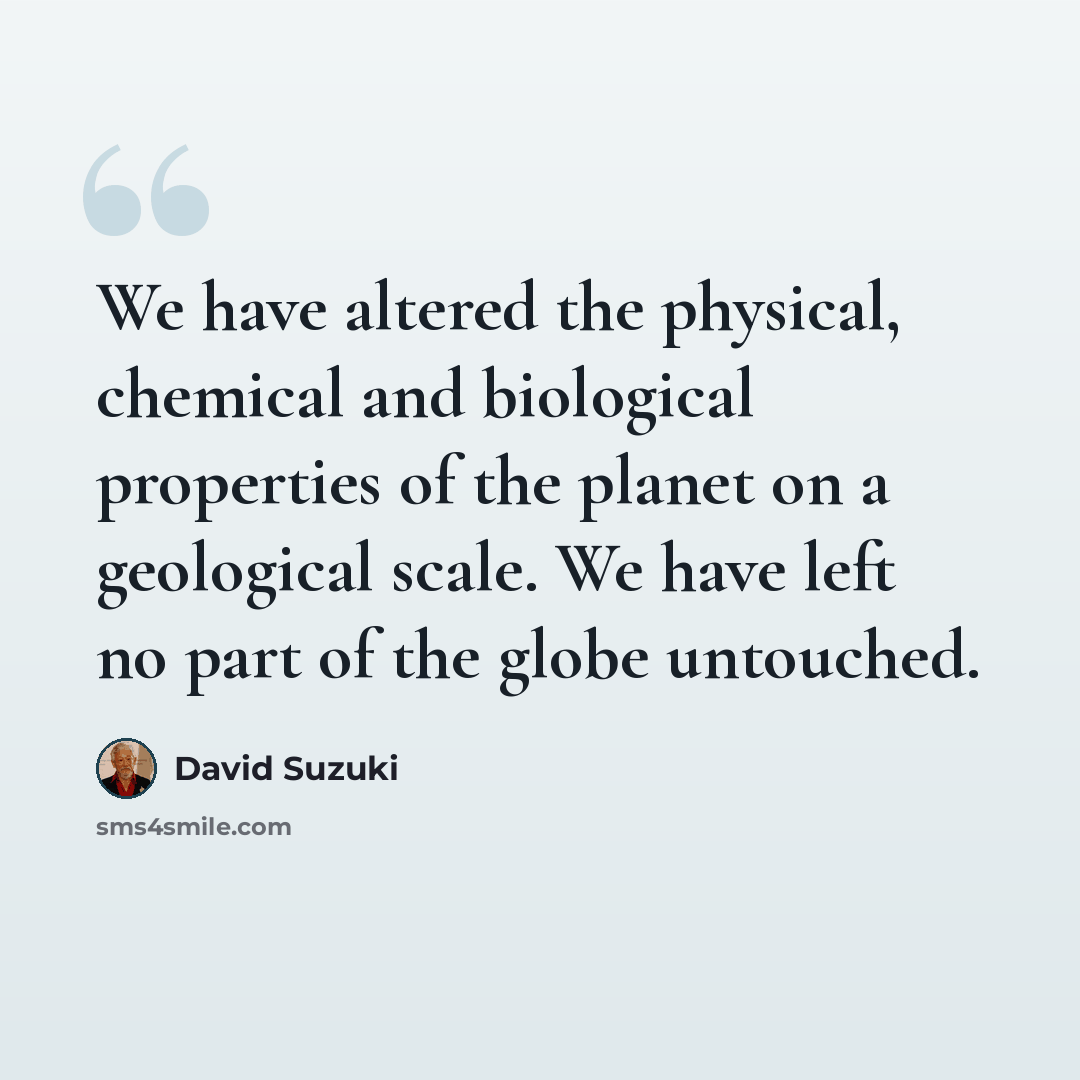 “We have altered the physical, chemical and biological properties of the planet on a geological scale. We have left no part of the globe untouched.” quote by David Suzuki