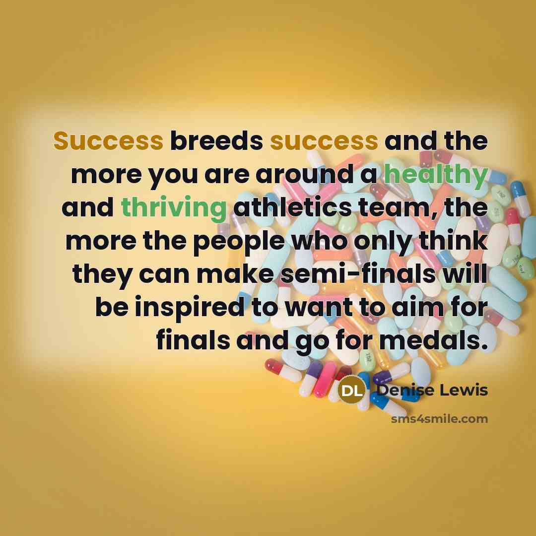 “Success breeds success and the more you are around a healthy and thriving athletics team, the more the people who only think they can make semi-finals will be inspired to want to aim for finals and go for medals.” quote by Denise Lewis