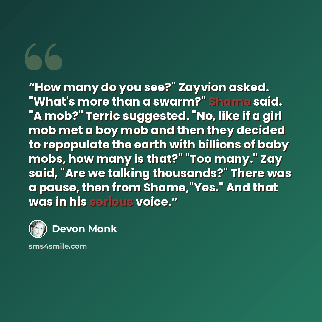 “How many do you see?" Zayvion asked. "What's more than a swarm?" Shame said. "A mob?" Terric suggested. "No, like if a girl mob met a boy mob and then they decided to repopulate the earth with billions of baby mobs, how many is that?" "Too many." Zay said, "Are we talking thousands?" There was a…” quote by Devon Monk