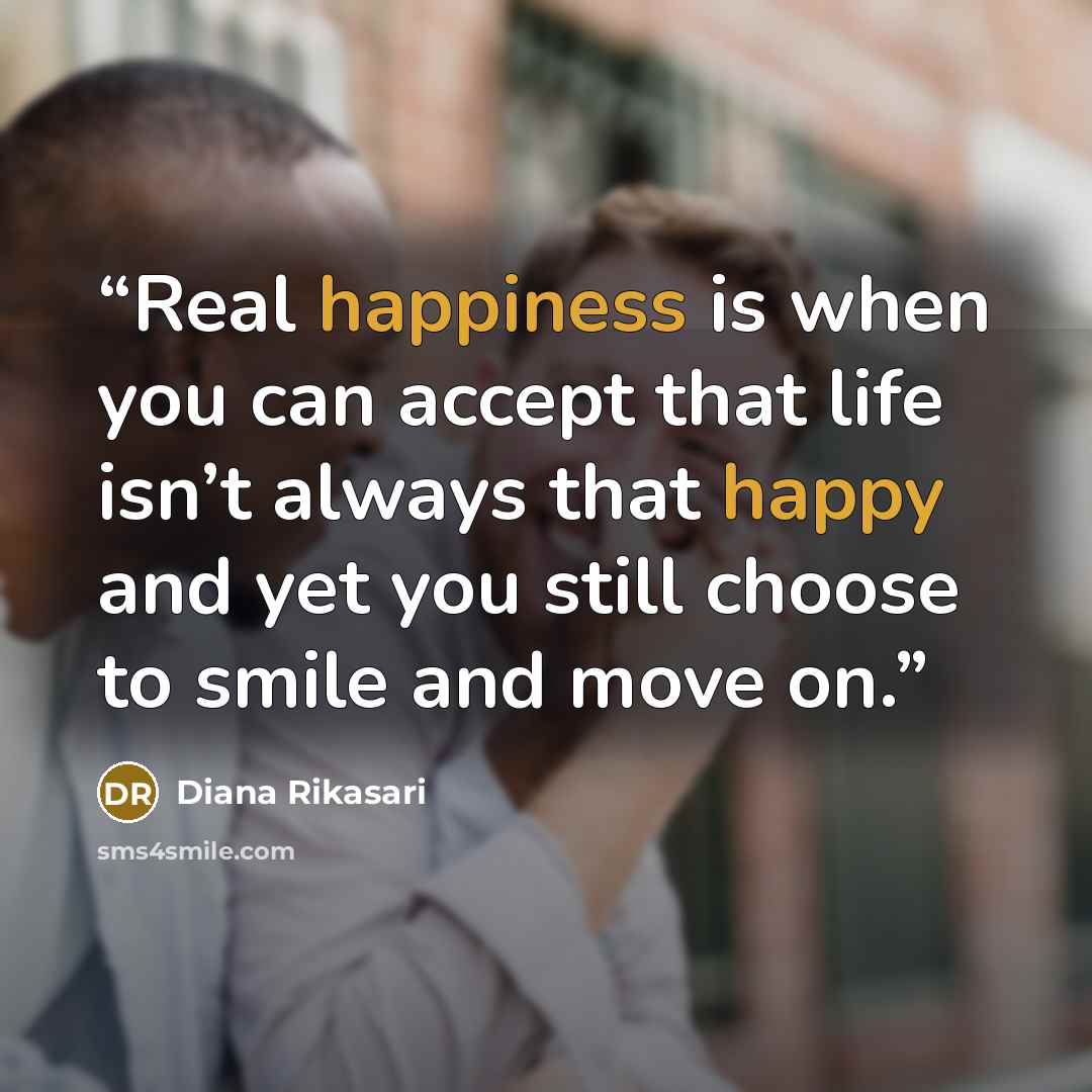 “Real happiness is when you can accept that life isn’t always that happy and yet you still choose to smile and move on.” quote by Diana Rikasari