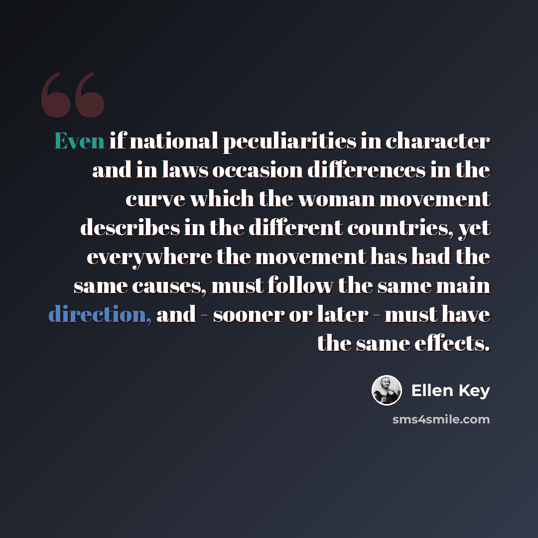 “Even if national peculiarities in character and in laws occasion differences in the curve which the woman movement describes in the different countries, yet everywhere the movement has had the same causes, must follow the same main direction, and - sooner or later - must have the same effects.” quote by Ellen Key