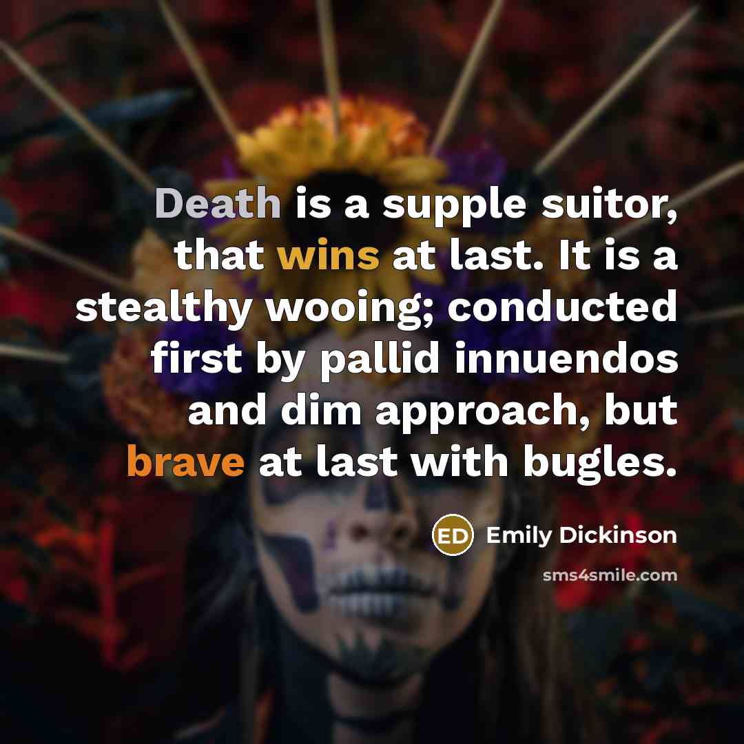 “Death is a supple suitor, that wins at last. It is a stealthy wooing; conducted first by pallid innuendos and dim approach, but brave at last with bugles.” quote by Emily Dickinson