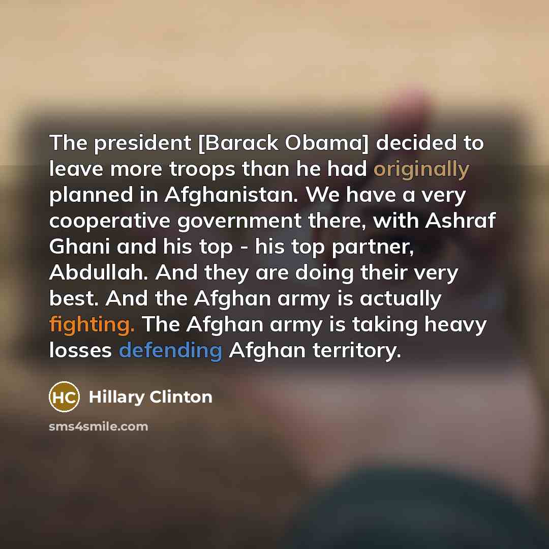 “The president [Barack Obama] decided to leave more troops than he had originally planned in Afghanistan. We have a very cooperative government there, with Ashraf Ghani and his top - his top partner, Abdullah. And they are doing their very best. And the Afghan army is actually fighting. The Afghan…” quote by Hillary Clinton