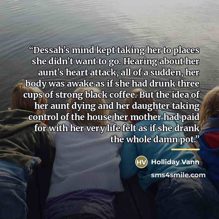 “Dessah’s mind kept taking her to places she didn’t want to go. Hearing about her aunt’s heart attack, all of a sudden, her body was awake as if she had drunk three cups of strong black coffee. But the idea of her aunt dying and her daughter taking control of the house her mother had paid for with…” quote by Holliday Vann