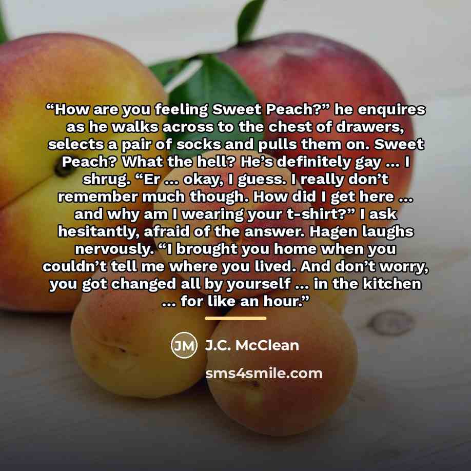 “How are you feeling Sweet Peach?” he enquires as he walks across to the chest of drawers, selects a pair of socks and pulls them on. Sweet Peach? What the hell? He’s definitely gay … I shrug. “Er … okay, I guess. I really don’t remember much though. How did I get here … and why am I wearing your…” quote by J.C. McClean