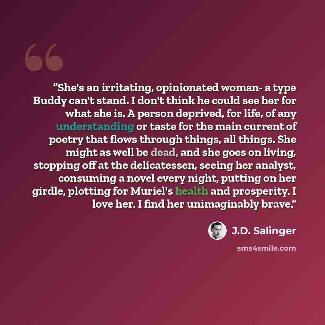 “She's an irritating, opinionated woman- a type Buddy can't stand. I don't think he could see her for what she is. A person deprived, for life, of any understanding or taste for the main current of poetry that flows through things, all things. She might as well be dead, and she goes on living…” quote by J.D. Salinger