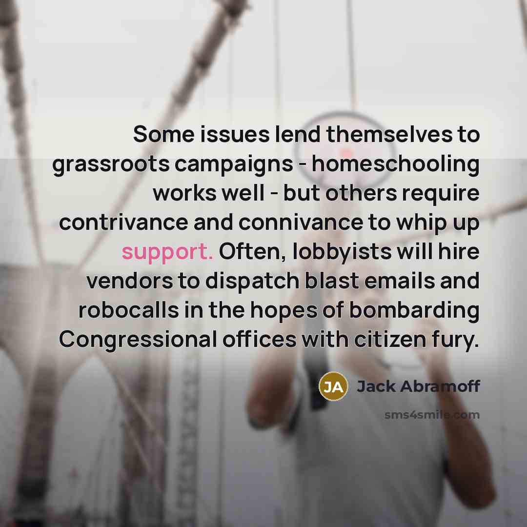 “Some issues lend themselves to grassroots campaigns - homeschooling works well - but others require contrivance and connivance to whip up support. Often, lobbyists will hire vendors to dispatch blast emails and robocalls in the hopes of bombarding Congressional offices with citizen fury.” quote by Jack Abramoff