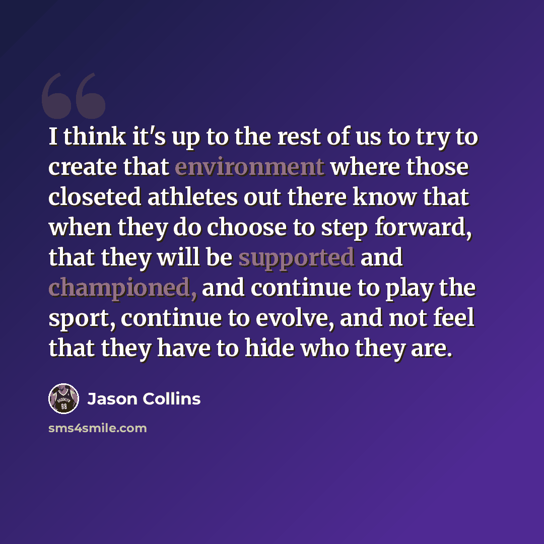“I think it's up to the rest of us to try to create that environment where those closeted athletes out there know that when they do choose to step forward, that they will be supported and championed, and continue to play the sport, continue to evolve, and not feel that they have to hide who they are.” quote by Jason Collins