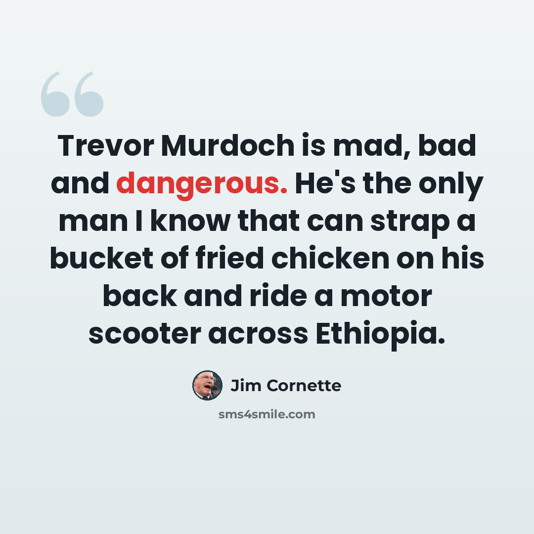 “Trevor Murdoch is mad, bad and dangerous. He's the only man I know that can strap a bucket of fried chicken on his back and ride a motor scooter across Ethiopia.” quote by Jim Cornette