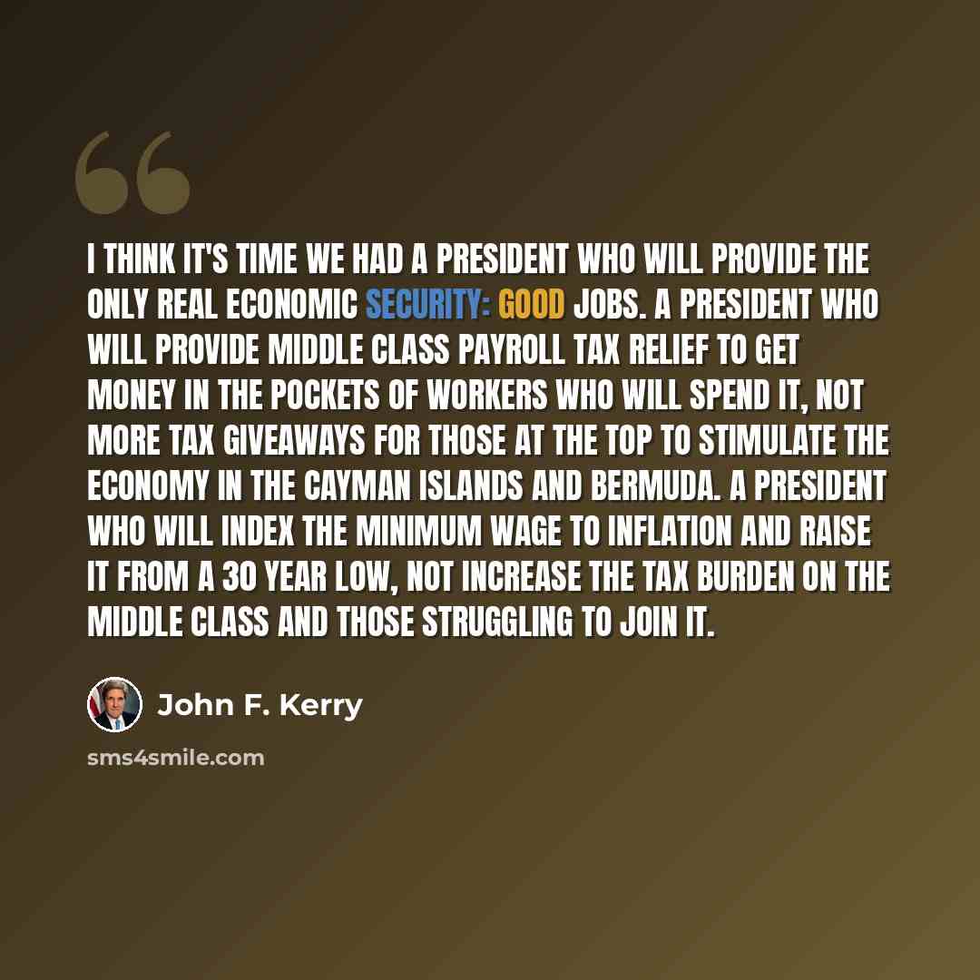 “I think it's time we had a President who will provide the only real economic security: good jobs. A President who will provide middle class payroll tax relief to get money in the pockets of workers who will spend it, not more tax giveaways for those at the top to stimulate the economy in the…” quote by John F. Kerry