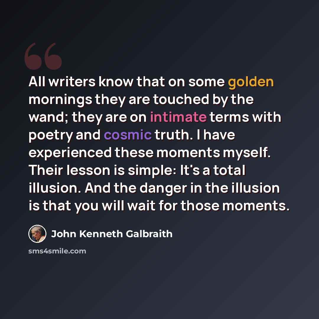 “All writers know that on some golden mornings they are touched by the wand; they are on intimate terms with poetry and cosmic truth. I have experienced these moments myself. Their lesson is simple: It's a total illusion. And the danger in the illusion is that you will wait for those moments.” quote by John Kenneth Galbraith