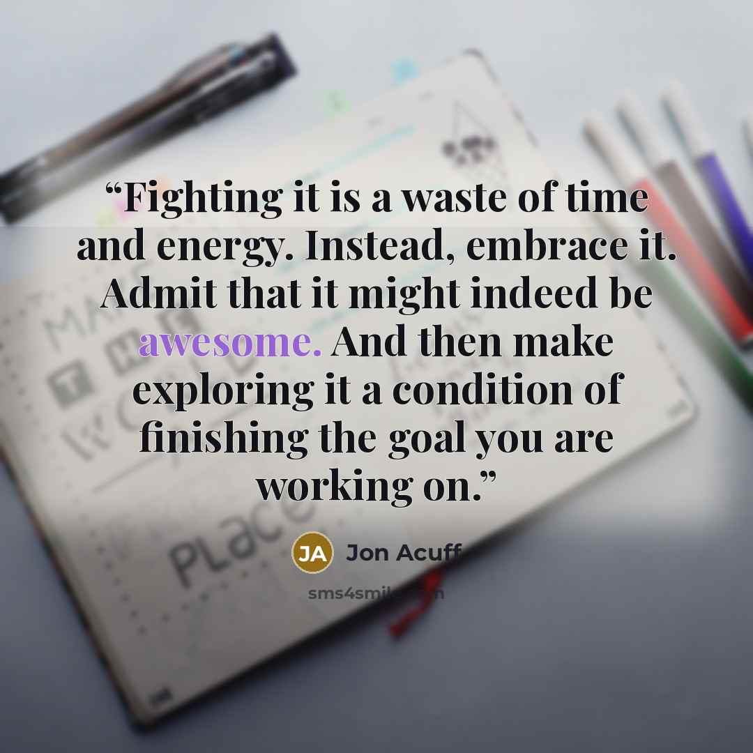 “Fighting it is a waste of time and energy. Instead, embrace it. Admit that it might indeed be awesome. And then make exploring it a condition of finishing the goal you are working on.” quote by Jon Acuff