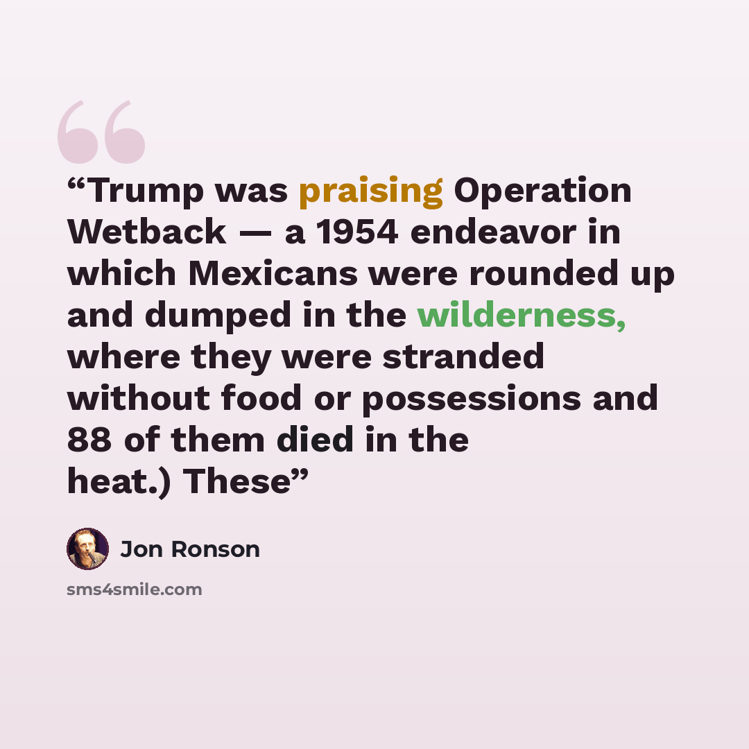 “Trump was praising Operation Wetback — a 1954 endeavor in which Mexicans were rounded up and dumped in the wilderness, where they were stranded without food or possessions and 88 of them died in the heat.) These” quote by Jon Ronson