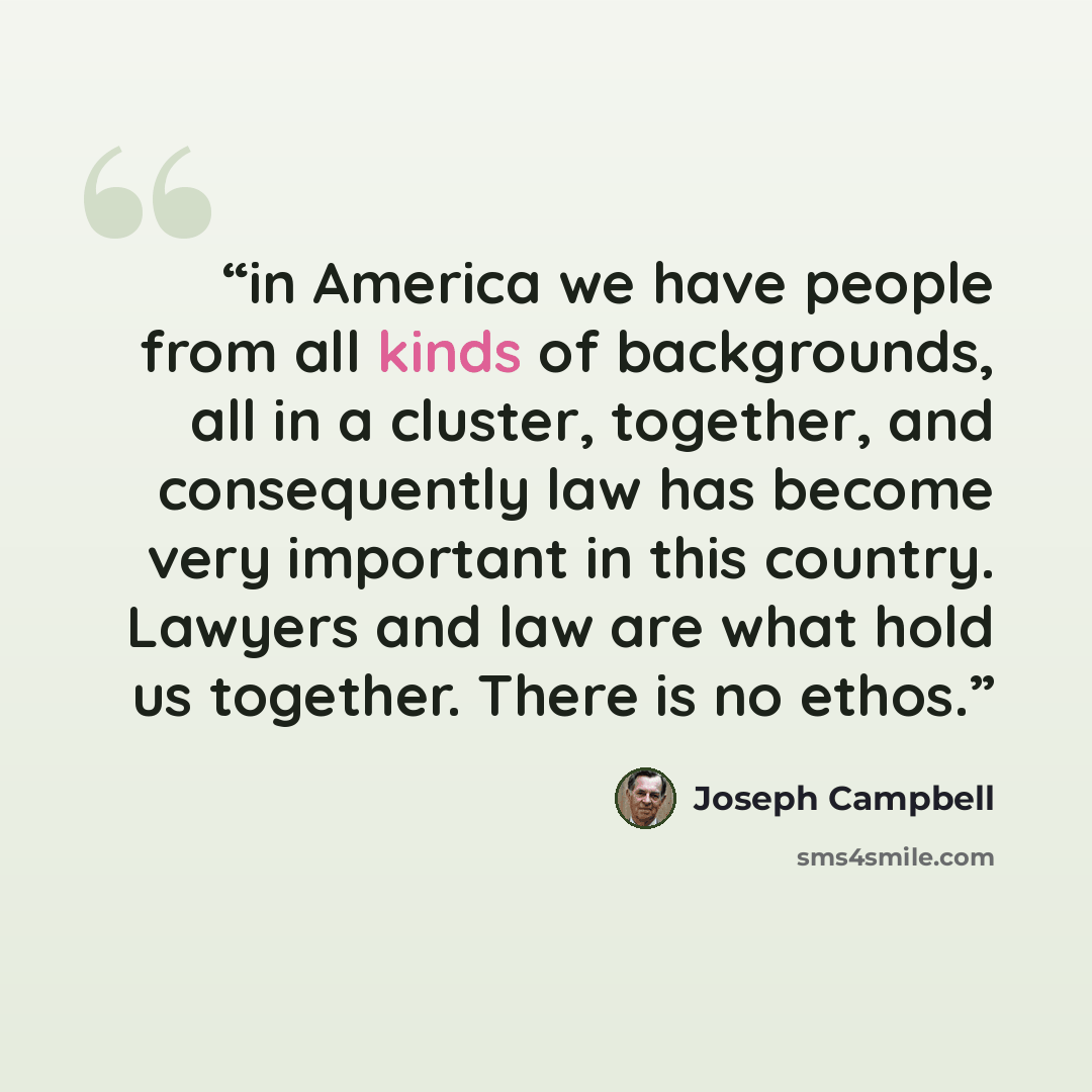 “in America we have people from all kinds of backgrounds, all in a cluster, together, and consequently law has become very important in this country. Lawyers and law are what hold us together. There is no ethos.” quote by Joseph Campbell