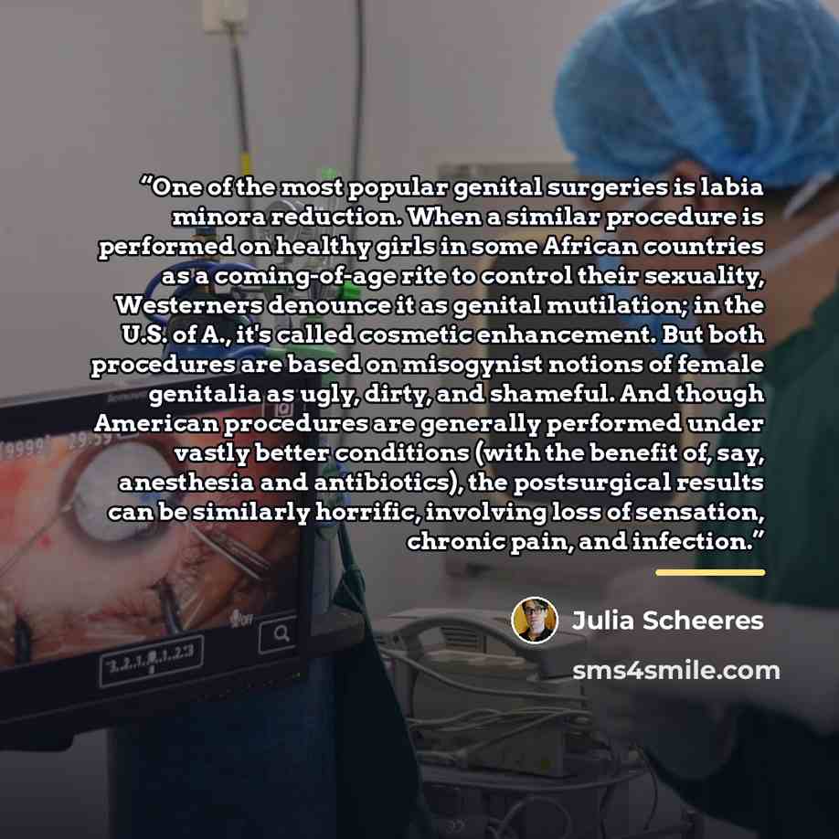“One of the most popular genital surgeries is labia minora reduction. When a similar procedure is performed on healthy girls in some African countries as a coming-of-age rite to control their sexuality, Westerners denounce it as genital mutilation; in the U.S. of A., it's called cosmetic…” quote by Julia Scheeres