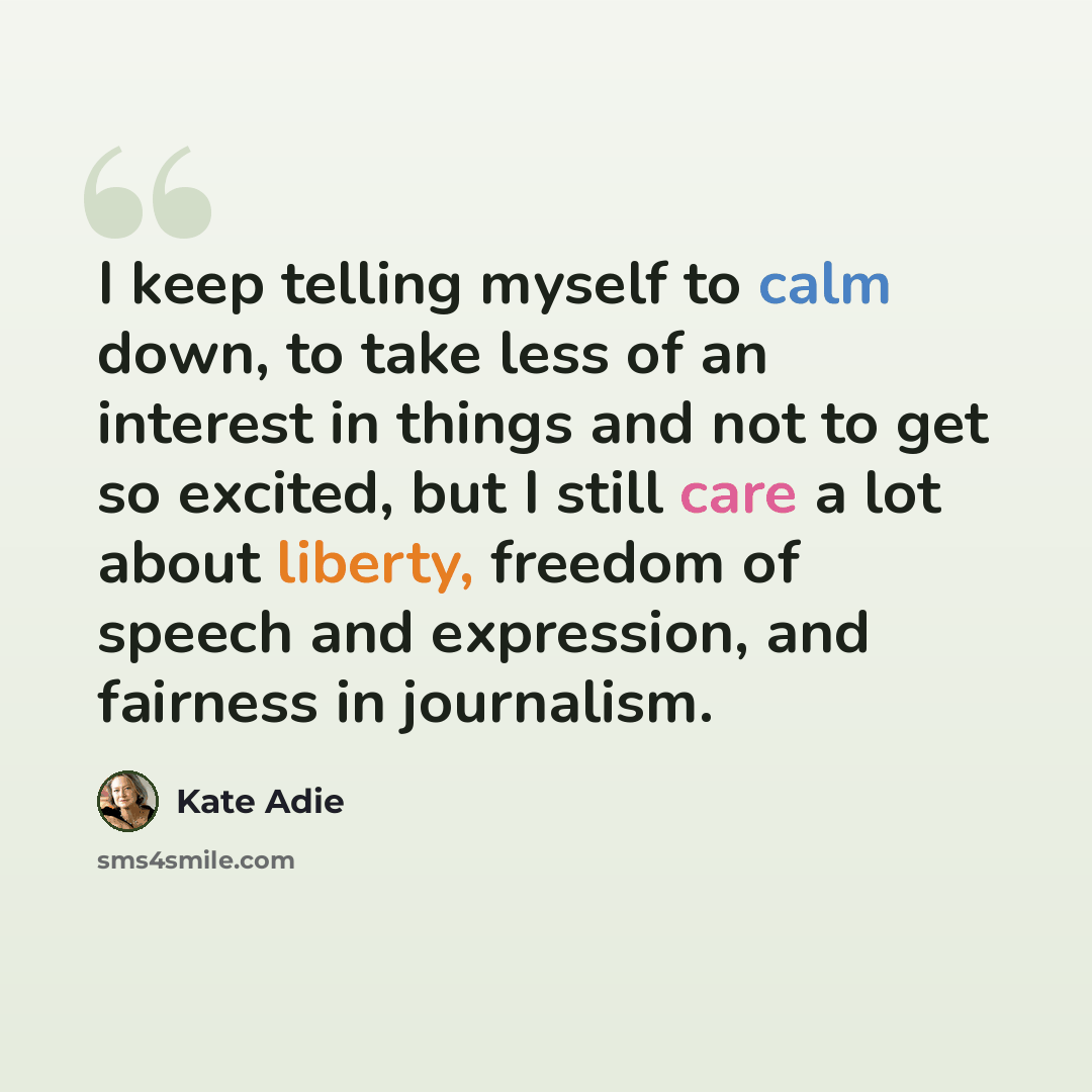 “I keep telling myself to calm down, to take less of an interest in things and not to get so excited, but I still care a lot about liberty, freedom of speech and expression, and fairness in journalism.” quote by Kate Adie