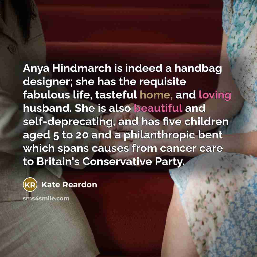 “Anya Hindmarch is indeed a handbag designer; she has the requisite fabulous life, tasteful home, and loving husband. She is also beautiful and self-deprecating, and has five children aged 5 to 20 and a philanthropic bent which spans causes from cancer care to Britain's Conservative Party.” quote by Kate Reardon