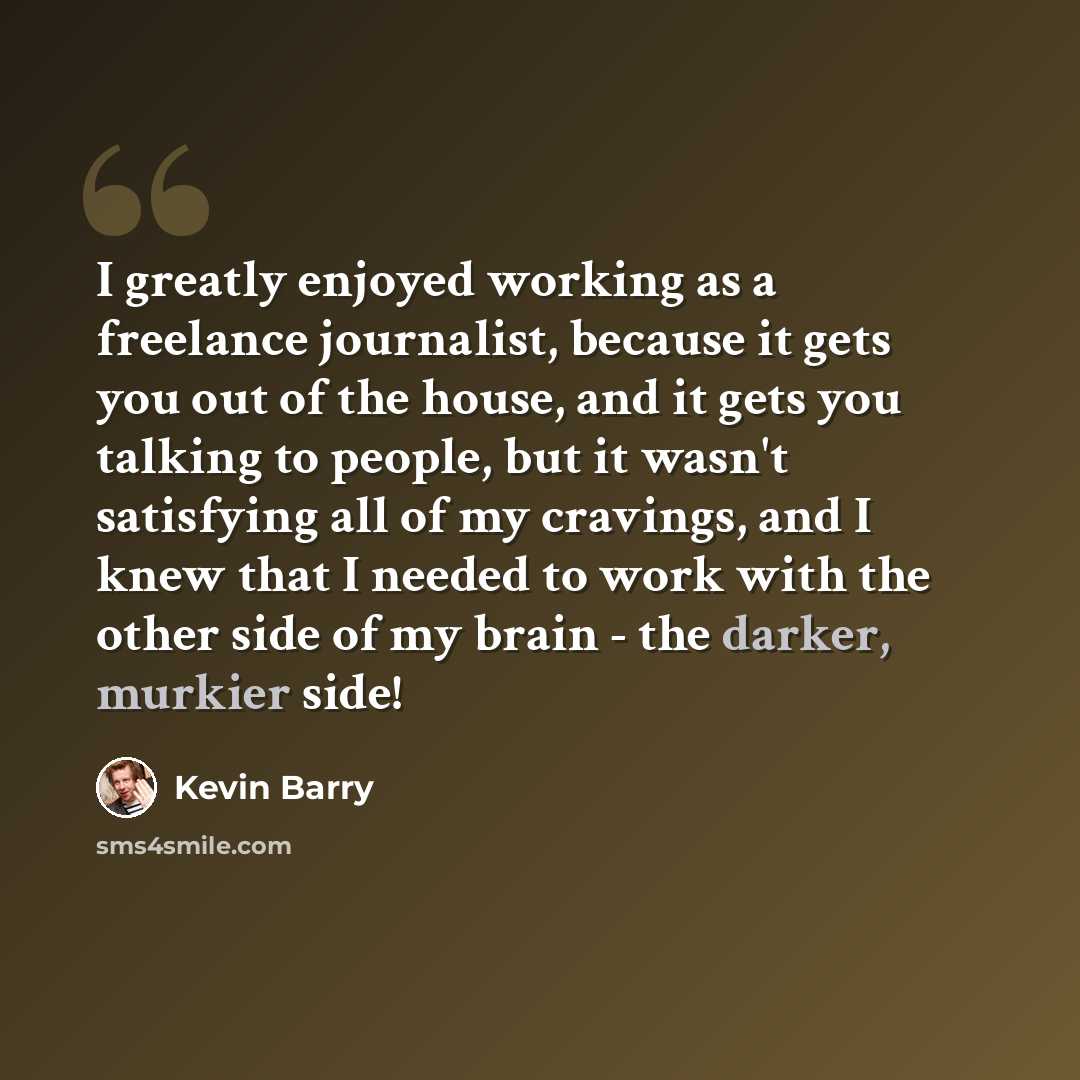 “I greatly enjoyed working as a freelance journalist, because it gets you out of the house, and it gets you talking to people, but it wasn't satisfying all of my cravings, and I knew that I needed to work with the other side of my brain - the darker, murkier side!” quote by Kevin Barry